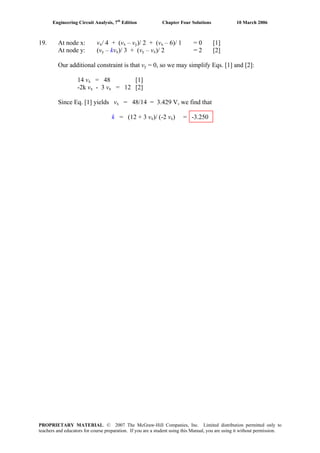 Engineering Circuit Analysis, 7th
Edition Chapter Four Solutions 10 March 2006
19. At node x: vx/ 4 + (vx – vy)/ 2 + (vx – 6)/ 1 = 0 [1]
At node y: (vy – kvx)/ 3 + (vy – vx)/ 2 = 2 [2]
Our additional constraint is that vy = 0, so we may simplify Eqs. [1] and [2]:
14 vx = 48 [1]
-2k vx - 3 vx = 12 [2]
Since Eq. [1] yields vx = 48/14 = 3.429 V, we find that
k = (12 + 3 vx)/ (-2 vx) = -3.250
PROPRIETARY MATERIAL. © 2007 The McGraw-Hill Companies, Inc. Limited distribution permitted only to
teachers and educators for course preparation. If you are a student using this Manual, you are using it without permission.
 