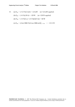 Engineering Circuit Analysis, 7th
Edition Chapter Two Solutions 10 March 2006
15. (a) Pabs = (+3.2 V)(-2 mA) = –6.4 mW (or +6.4 mW supplied)
(b) Pabs = (+6 V)(-20 A) = –120 W (or +120 W supplied)
(d) Pabs = (+6 V)(2 ix) = (+6 V)[(2)(5 A)] = +60 W
(e) Pabs = (4 sin 1000t V)(-8 cos 1000t mA)| t = 2 ms = +12.11 W
PROPRIETARY MATERIAL. © 2007 The McGraw-Hill Companies, Inc. Limited distribution permitted only to
teachers and educators for course preparation. If you are a student using this Manual, you are using it without permission.
 