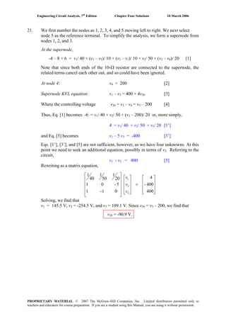 Engineering Circuit Analysis, 7th
Edition Chapter Four Solutions 10 March 2006
21. We first number the nodes as 1, 2, 3, 4, and 5 moving left to right. We next select
node 5 as the reference terminal. To simplify the analysis, we form a supernode from
nodes 1, 2, and 3.
At the supernode,
-4 – 8 + 6 = v1/ 40 + (v1 – v3)/ 10 + (v3 – v1)/ 10 + v2/ 50 + (v3 – v4)/ 20 [1]
Note that since both ends of the 10-Ω resistor are connected to the supernode, the
related terms cancel each other out, and so could have been ignored.
At node 4: v4 = 200 [2]
Supernode KVL equation: v1 – v3 = 400 + 4v20 [3]
Where the controlling voltage v20 = v3 – v4 = v3 – 200 [4]
Thus, Eq. [1] becomes -6 = v1/ 40 + v2/ 50 + (v3 – 200)/ 20 or, more simply,
4 = v1/ 40 + v2/ 50 + v3/ 20 [1’]
and Eq. [3] becomes v1 – 5 v3 = -400 [3’]
Eqs. [1’], [3’], and [5] are not sufficient, however, as we have four unknowns. At this
point we need to seek an additional equation, possibly in terms of v2. Referring to the
circuit,
v1 - v2 = 400 [5]
Rewriting as a matrix equation,
⎥
⎥
⎥
⎦
⎤
⎢
⎢
⎢
⎣
⎡
=
⎥
⎥
⎥
⎦
⎤
⎢
⎢
⎢
⎣
⎡
⎥
⎥
⎥
⎥
⎦
⎤
⎢
⎢
⎢
⎢
⎣
⎡
400
400-
4
01-1
5-01
20
1
50
1
40
1
3
2
1
v
v
v
Solving, we find that
v1 = 145.5 V, v2 = -254.5 V, and v3 = 109.1 V. Since v20 = v3 – 200, we find that
v20 = -90.9 V.
PROPRIETARY MATERIAL. © 2007 The McGraw-Hill Companies, Inc. Limited distribution permitted only to
teachers and educators for course preparation. If you are a student using this Manual, you are using it without permission.
 