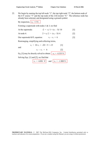 Engineering Circuit Analysis, 7th
Edition Chapter Four Solutions 10 March 2006
22. We begin by naming the top left node “1”, the top right node “2”, the bottom node of
the 6-V source “3” and the top node of the 2-Ω resistor “4.” The reference node has
already been selected, and designated using a ground symbol.
By inspection, v2 = 5 V.
Forming a supernode with nodes 1 & 3, we find
At the supernode: -2 = v3/ 1 + (v1 – 5)/ 10 [1]
At node 4: 2 = v4/ 2 + (v4 – 5)/ 4 [2]
Our supernode KVL equation: v1 – v3 = 6 [3]
Rearranging, simplifying and collecting terms,
v1 + 10 v3 = -20 + 5 = -15 [1]
and
v1 - v3 = 6 [2]
Eq. [3] may be directly solved to obtain v4 = 4.333 V.
Solving Eqs. [1] and [2], we find that
v1 = 4.091 V and v3 = -1.909 V.
PROPRIETARY MATERIAL. © 2007 The McGraw-Hill Companies, Inc. Limited distribution permitted only to
teachers and educators for course preparation. If you are a student using this Manual, you are using it without permission.
 