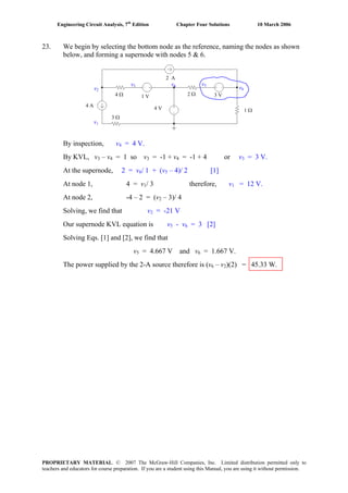 Engineering Circuit Analysis, 7th
Edition Chapter Four Solutions 10 March 2006
23. We begin by selecting the bottom node as the reference, naming the nodes as shown
below, and forming a supernode with nodes 5 & 6.
By inspection, v4 = 4 V.
By KVL, v3 – v4 = 1 so v3 = -1 + v4 = -1 + 4 or v3 = 3 V.
At the supernode, 2 = v6/ 1 + (v5 – 4)/ 2 [1]
At node 1, 4 = v1/ 3 therefore, v1 = 12 V.
At node 2, -4 – 2 = (v2 – 3)/ 4
Solving, we find that v2 = -21 V
Our supernode KVL equation is v5 - v6 = 3 [2]
Solving Eqs. [1] and [2], we find that
v5 = 4.667 V and v6 = 1.667 V.
The power supplied by the 2-A source therefore is (v6 – v2)(2) = 45.33 W.
4 A
2 A
1 V
4 V
3 V4 Ω
3 Ω
2 Ω
1 Ω
v2
v1
v3 v4 v5
v6
PROPRIETARY MATERIAL. © 2007 The McGraw-Hill Companies, Inc. Limited distribution permitted only to
teachers and educators for course preparation. If you are a student using this Manual, you are using it without permission.
 