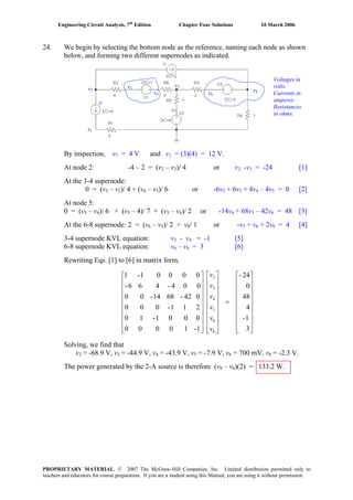 Engineering Circuit Analysis, 7th
Edition Chapter Four Solutions 10 March 2006
24. We begin by selecting the bottom node as the reference, naming each node as shown
below, and forming two different supernodes as indicated.
By inspection, v7 = 4 V and v = (3)(4) = 12 V.1
At node 2: -4 – 2 = (v2 – v3)/ 4 or v2 -v3 = -24 [1]
At the 3-4 supernode:
0 = (v – v3 2)/ 4 + (v – v )/ 6 or -6v + 6v4 5 2 3 + 4v4 – 4v = 0 [2]5
At node 5:
0 = (v – v5 4)/ 6 + (v – 4)/ 7 + (v – v5 5 6)/ 2 or -14v + 68v4 5 – 42v = 48 [3]6
At the 6-8 supernode: 2 = (v – v6 5)/ 2 + v8/ 1 or -v + v5 6 + 2v8 = 4 [4]
3-4 supernode KVL equation: v3 - v4 = -1 [5]
6-8 supernode KVL equation: v6 – v = 3 [6]8
Rewriting Eqs. [1] to [6] in matrix form,
⎥
⎥
⎥
⎥
⎥
⎥
⎥
⎥
⎦
⎤
⎢
⎢
⎢
⎢
⎢
⎢
⎢
⎢
⎣
⎡
=
⎥
⎥
⎥
⎥
⎥
⎥
⎥
⎥
⎦
⎤
⎢
⎢
⎢
⎢
⎢
⎢
⎢
⎢
⎣
⎡
⎥
⎥
⎥
⎥
⎥
⎥
⎥
⎥
⎦
⎤
⎢
⎢
⎢
⎢
⎢
⎢
⎢
⎢
⎣
⎡
3
1-
4
48
0
24-
1-10000
0001-10
211-000
042-6814-00
004-466-
00001-1
8
6
5
4
3
2
v
v
v
v
v
v
Solving, we find that
v2 = -68.9 V, v3 = -44.9 V, v = -43.9 V, v = -7.9 V, v = 700 mV, v = -2.3 V.4 5 6 8
The power generated by the 2-A source is therefore (v8 – v )(2) = 133.2 W.6
v1
v2
v3
v4
v5
v6
v7
v8
Voltages in
volts.
Currents in
amperes.
Resistances
in ohms.
PROPRIETARY MATERIAL. © 2007 The McGraw-Hill Companies, Inc. Limited distribution permitted only to
teachers and educators for course preparation. If you are a student using this Manual, you are using it without permission.
 