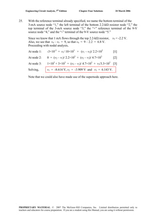 Engineering Circuit Analysis, 7th
Edition Chapter Four Solutions 10 March 2006
25. With the reference terminal already specified, we name the bottom terminal of the
3-mA source node “1,” the left terminal of the bottom 2.2-kΩ resistor node “2,” the
top terminal of the 3-mA source node “3,” the “+” reference terminal of the 9-V
source node “4,” and the “-” terminal of the 9-V source node “5.”
Since we know that 1 mA flows through the top 2.2-kΩ resistor, v = -2.2 V.5
Also, we see that v4 – v = 9, so that v5 4 = 9 – 2.2 = 6.8 V.
Proceeding with nodal analysis,
At node 1: -3×10-3
= v1/ 10×103
+ (v1 – v2)/ 2.2×103
[1]
At node 2: 0 = (v2 – v1)/ 2.2×103
+ (v2 – v3)/ 4.7×103
[2]
At node 3: 1×103
+ 3×103
= (v3 – v2)/ 4.7×103
+ v3/3.3×103
[3]
Solving, v1 = -8.614 V, v = -3.909 V and v2 3 = 6.143 V.
Note that we could also have made use of the supernode approach here.
PROPRIETARY MATERIAL. © 2007 The McGraw-Hill Companies, Inc. Limited distribution permitted only to
teachers and educators for course preparation. If you are a student using this Manual, you are using it without permission.
 