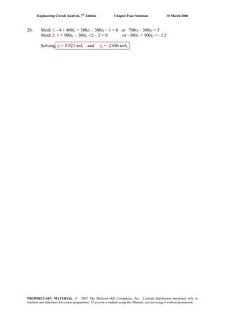Engineering Circuit Analysis, 7th
Edition Chapter Four Solutions 10 March 2006
26. Mesh 1: –4 + 400i + 300i1 1 – 300i2 – 1 = 0 or 700i1 – 300i = 52
Mesh 2: 1 + 500i2 – 300i +2 – 2 = 0 or –300i + 500i1 1 2 = –3.2
Solving, i = 5.923 mA and i = -2.846 mA.1 2
PROPRIETARY MATERIAL. © 2007 The McGraw-Hill Companies, Inc. Limited distribution permitted only to
teachers and educators for course preparation. If you are a student using this Manual, you are using it without permission.
 