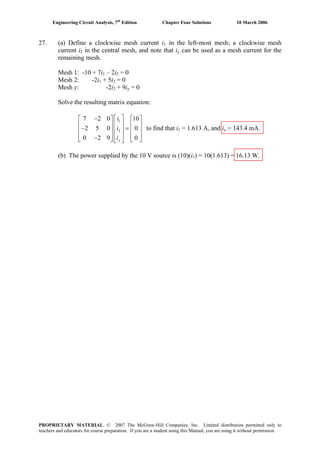 Engineering Circuit Analysis, 7th
Edition Chapter Four Solutions 10 March 2006
27. (a) Define a clockwise mesh current i1 in the left-most mesh; a clockwise mesh
current i in the central mesh, and note that i2 y can be used as a mesh current for the
remaining mesh.
Mesh 1: -10 + 7i – 2i1 2 = 0
Mesh 2: -2i + 5i = 01 2
Mesh y: -2i + 9i2 y = 0
Solve the resulting matrix equation:
to find that i
1
2
7 2 0 10
2 5 0 0
0 2 9 0y
i
i
i
⎡ ⎤−⎡ ⎤
⎢ ⎥⎢ ⎥− ⎢ ⎥⎢ ⎥
⎢ ⎥⎢ ⎥−⎣ ⎦ ⎣ ⎦
⎡ ⎤
⎢ ⎥= ⎢ ⎥
⎢ ⎥⎣ ⎦
1 = 1.613 A, and iy = 143.4 mA.
(b) The power supplied by the 10 V source is (10)(i1) = 10(1.613) = 16.13 W.
PROPRIETARY MATERIAL. © 2007 The McGraw-Hill Companies, Inc. Limited distribution permitted only to
teachers and educators for course preparation. If you are a student using this Manual, you are using it without permission.
 