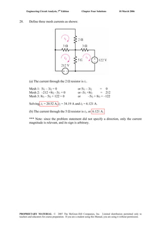Engineering Circuit Analysis, 7th
Edition Chapter Four Solutions 10 March 2006
28. Define three mesh currents as shown:
(a) The current through the 2 Ω resistor is i1.
Mesh 1: 5i1 – 3i2 = 0 or 5i – 3i = 01 2
Mesh 2: –212 +8i –3i2 1 = 0 or -3i1 +8i2 = 212
Mesh 3: 8i3 – 5i2 + 122 = 0 or –5i + 8i = –1222 3
Solving, i = 20.52 A, i = 34.19 A and i1 2 3 = 6.121 A.
(b) The current through the 5 Ω resistor is i3, or 6.121 A.
*** Note: since the problem statement did not specify a direction, only the current
magnitude is relevant, and its sign is arbitrary.
PROPRIETARY MATERIAL. © 2007 The McGraw-Hill Companies, Inc. Limited distribution permitted only to
teachers and educators for course preparation. If you are a student using this Manual, you are using it without permission.
 