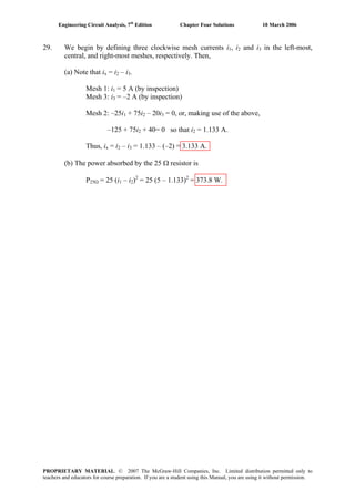 Engineering Circuit Analysis, 7th
Edition Chapter Four Solutions 10 March 2006
29. We begin by defining three clockwise mesh currents i , i1 2 and i3 in the left-most,
central, and right-most meshes, respectively. Then,
(a) Note that ix = i2 – i3.
Mesh 1: i1 = 5 A (by inspection)
Mesh 3: i3 = –2 A (by inspection)
Mesh 2: –25i1 + 75i2 – 20i3 = 0, or, making use of the above,
–125 + 75i + 40= 0 so that i = 1.133 A.2 2
Thus, ix = i2 – i3 = 1.133 – (–2) = 3.133 A.
(b) The power absorbed by the 25 Ω resistor is
P25Ω = 25 (i1 – i2)2 2
= 25 (5 – 1.133) = 373.8 W.
PROPRIETARY MATERIAL. © 2007 The McGraw-Hill Companies, Inc. Limited distribution permitted only to
teachers and educators for course preparation. If you are a student using this Manual, you are using it without permission.
 