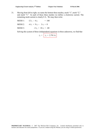 Engineering Circuit Analysis, 7th
Edition Chapter Four Solutions 10 March 2006
31. Moving from left to right, we name the bottom three meshes, mesh “1”, mesh “2,”
and mesh “3.” In each of these three meshes we define a clockwise current. The
remaining mesh current is clearly 8 A. We may then write:
MESH 1: 12 i1 - 4 i = 1002
MESH 2: -4 i + 9 i - 3 i = 01 2 3
MESH 3: -3 i + 18 i = -802 3
Solving this system of three (independent) equations in three unknowns, we find that
i2 = ix = 2.791 A.
PROPRIETARY MATERIAL. © 2007 The McGraw-Hill Companies, Inc. Limited distribution permitted only to
teachers and educators for course preparation. If you are a student using this Manual, you are using it without permission.
 