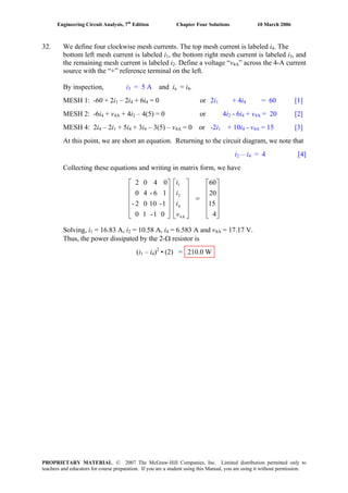 Engineering Circuit Analysis, 7th
Edition Chapter Four Solutions 10 March 2006
32. We define four clockwise mesh currents. The top mesh current is labeled i4. The
bottom left mesh current is labeled i , the bottom right mesh current is labeled i1 3, and
the remaining mesh current is labeled i . Define a voltage “v2 4A” across the 4-A current
source with the “+” reference terminal on the left.
By inspection, i3 = 5 A and ia = i .4
MESH 1: -60 + 2i – 2i + 6i = 0 or 2i1 4 4 1 + 4i4 = 60 [1]
MESH 2: -6i4 + v4A + 4i2 – 4(5) = 0 or 4i2 - 6i + v4 4A = 20 [2]
MESH 4: 2i – 2i + 5i + 3i – 3(5) – v4 1 4 4 4A = 0 or -2i + 10i - v1 4 4A = 15 [3]
At this point, we are short an equation. Returning to the circuit diagram, we note that
i – i = 4 [4]2 4
Collecting these equations and writing in matrix form, we have
⎥
⎥
⎥
⎥
⎦
⎤
⎢
⎢
⎢
⎢
⎣
⎡
=
⎥
⎥
⎥
⎥
⎦
⎤
⎢
⎢
⎢
⎢
⎣
⎡
⎥
⎥
⎥
⎥
⎦
⎤
⎢
⎢
⎢
⎢
⎣
⎡
4
15
20
60
01-10
1-1002-
16-40
0402
A4
4
2
1
v
i
i
i
Solving, i = 16.83 A, i = 10.58 A, i = 6.583 A and v1 2 4 4A = 17.17 V.
Thus, the power dissipated by the 2-Ω resistor is
2
(i1 – i4) • (2) = 210.0 W
PROPRIETARY MATERIAL. © 2007 The McGraw-Hill Companies, Inc. Limited distribution permitted only to
teachers and educators for course preparation. If you are a student using this Manual, you are using it without permission.
 