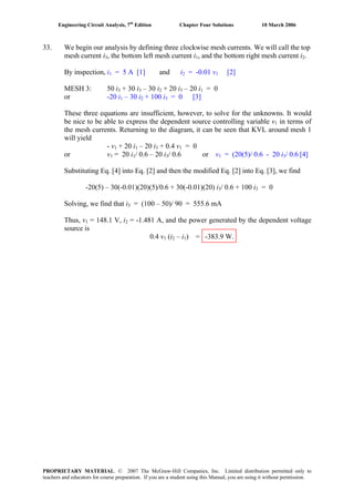Engineering Circuit Analysis, 7th
Edition Chapter Four Solutions 10 March 2006
33. We begin our analysis by defining three clockwise mesh currents. We will call the top
, the bottom left mesh current i , and the bottom right mesh current imesh current i3 1 2.
By inspection, i1 = 5 A [1] and i2 = -0.01 v1 [2]
MESH 3: 50 i3 + 30 i3 – 30 i2 + 20 i3 – 20 i1 = 0
– 30 i + 100 ior -20 i = 0 [3]1 2 3
These three equations are insufficient, however, to solve for the unknowns. It would
be nice to be able to express the dependent source controlling variable v1 in terms of
the mesh currents. Returning to the diagram, it can be seen that KVL around mesh 1
will yield
+ 20 i – 20 i- v1 1 3 + 0.4 v1 = 0
or v1 = 20 i1/ 0.6 – 20 i3/ 0.6 or v1 = (20(5)/ 0.6 - 20 i3/ 0.6 [4]
Substituting Eq. [4] into Eq. [2] and then the modified Eq. [2] into Eq. [3], we find
/ 0.6 + 100 i-20(5) – 30(-0.01)(20)(5)/0.6 + 30(-0.01)(20) i = 03 3
Solving, we find that i3 = (100 – 50)/ 90 = 555.6 mA
= 148.1 V, iThus, v1 2 = -1.481 A, and the power generated by the dependent voltage
source is
0.4 v1 (i2 – i1) = -383.9 W.
PROPRIETARY MATERIAL. © 2007 The McGraw-Hill Companies, Inc. Limited distribution permitted only to
teachers and educators for course preparation. If you are a student using this Manual, you are using it without permission.
 