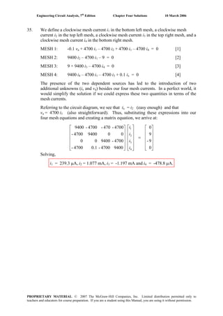 Engineering Circuit Analysis, 7th
Edition Chapter Four Solutions 10 March 2006
35. We define a clockwise mesh current i in the bottom left mesh, a clockwise mesh1
in the top left mesh, a clockwise mesh current icurrent i2 3 in the top right mesh, and a
clockwise mesh current i in the bottom right mesh.4
MESH 1: -0.1 va + 4700 i1 – 4700 i2 + 4700 i1 – 4700 i4 = 0 [1]
MESH 2: 9400 i2 – 4700 i1 – 9 = 0 [2]
MESH 3: 9 + 9400 i – 4700 i3 4 = 0 [3]
MESH 4: 9400 i4 – 4700 i1 – 4700 i3 + 0.1 ix = 0 [4]
The presence of the two dependent sources has led to the introduction of two
additional unknowns (i and vx a) besides our four mesh currents. In a perfect world, it
would simplify the solution if we could express these two quantities in terms of the
mesh currents.
Referring to the circuit diagram, we see that i = ix 2 (easy enough) and that
va = 4700 i3 (also straightforward). Thus, substituting these expressions into our
four mesh equations and creating a matrix equation, we arrive at:
⎥
⎥
⎥
⎥
⎦
⎤
⎢
⎢
⎢
⎢
⎣
⎡
=
⎥
⎥
⎥
⎥
⎦
⎤
⎢
⎢
⎢
⎢
⎣
⎡
⎥
⎥
⎥
⎥
⎦
⎤
⎢
⎢
⎢
⎢
⎣
⎡
0
9-
9
0
94004700-0.14700-
4700-940000
0094004700-
4700-470-4700-9400
4
3
2
1
i
i
i
i
Solving,
i1 = 239.3 μA, i = 1.077 mA, i = -1.197 mA and i = -478.8 μA.2 3 4
PROPRIETARY MATERIAL. © 2007 The McGraw-Hill Companies, Inc. Limited distribution permitted only to
teachers and educators for course preparation. If you are a student using this Manual, you are using it without permission.
 