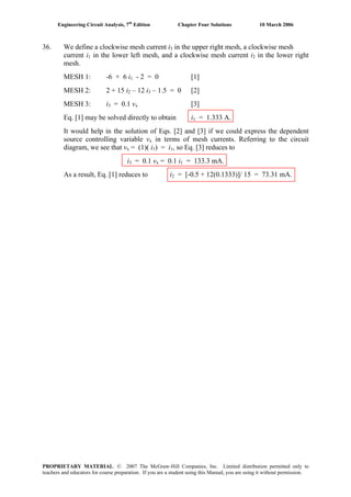 Engineering Circuit Analysis, 7th
Edition Chapter Four Solutions 10 March 2006
36. We define a clockwise mesh current i in the upper right mesh, a clockwise mesh3
in the lower left mesh, and a clockwise mesh current icurrent i1 2 in the lower right
mesh.
MESH 1: -6 + 6 i - 2 = 0 [1]1
MESH 2: 2 + 15 i – 12 i2 3 – 1.5 = 0 [2]
MESH 3: i3 = 0.1 vx [3]
Eq. [1] may be solved directly to obtain i1 = 1.333 A.
It would help in the solution of Eqs. [2] and [3] if we could express the dependent
source controlling variable vx in terms of mesh currents. Referring to the circuit
diagram, we see that v = (1)( i ) = i , so Eq. [3] reduces tox 1 1
i3 = 0.1 vx = 0.1 i = 133.3 mA.1
As a result, Eq. [1] reduces to i2 = [-0.5 + 12(0.1333)]/ 15 = 73.31 mA.
PROPRIETARY MATERIAL. © 2007 The McGraw-Hill Companies, Inc. Limited distribution permitted only to
teachers and educators for course preparation. If you are a student using this Manual, you are using it without permission.
 