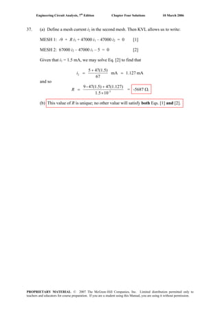 Engineering Circuit Analysis, 7th
Edition Chapter Four Solutions 10 March 2006
37. (a) Define a mesh current i in the second mesh. Then KVL allows us to write:2
MESH 1: -9 + R i1 + 47000 i1 – 47000 i2 = 0 [1]
MESH 2: 67000 i2 – 47000 i1 – 5 = 0 [2]
Given that i = 1.5 mA, we may solve Eq. [2] to find that1
mA1.127mA
67
47(1.5)5
2 =
+
=i
and so
3-
101.5
47(1.127)47(1.5)-9
×
+
=R = -5687 Ω.
(b) This value of R is unique; no other value will satisfy both Eqs. [1] and [2].
PROPRIETARY MATERIAL. © 2007 The McGraw-Hill Companies, Inc. Limited distribution permitted only to
teachers and educators for course preparation. If you are a student using this Manual, you are using it without permission.
 