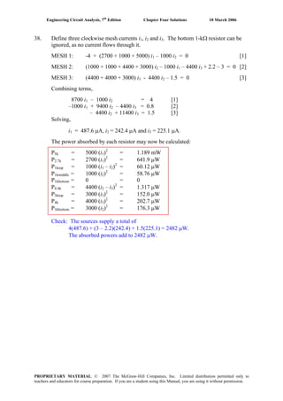 Engineering Circuit Analysis, 7th
Edition Chapter Four Solutions 10 March 2006
38. Define three clockwise mesh currents i , i and i . The bottom 1-kΩ resistor can be1 2 3
ignored, as no current flows through it.
MESH 1: -4 + (2700 + 1000 + 5000) i – 1000 i1 2 = 0 [1]
MESH 2: (1000 + 1000 + 4400 + 3000) i – 1000 i2 1 – 4400 i3 + 2.2 – 3 = 0 [2]
MESH 3: (4400 + 4000 + 3000) i - 4400 i – 1.5 = 0 [3]3 2
Combining terms,
8700 i1 – 1000 i2 = 4 [1]
–1000 i1 + 9400 i2 – 4400 i3 = 0.8 [2]
– 4400 i2 + 11400 i = 1.5 [3]3
Solving,
i1 = 487.6 μA, i = 242.4 μA and i = 225.1 μA.2 3
The power absorbed by each resistor may now be calculated:
P5k = 5000 (i )2
= 1.189 mW1
P2.7k = 2700 (i )2
= 641.9 μW1
2
P1ktop = 1000 (i – i ) = 60.12 μW1 2
P1kmiddle = 1000 (i )2
= 58.76 μW2
P1kbottom = 0 = 0
2
P4.4k = 4400 (i – i ) = 1.317 μW2 3
P3ktop = 3000 (i )2
= 152.0 μW3
P4k = 4000 (i )2
= 202.7 μW3
P3kbottom = 3000 (i )2
= 176.3 μW2
Check: The sources supply a total of
4(487.6) + (3 – 2.2)(242.4) + 1.5(225.1) = 2482 μW.
The absorbed powers add to 2482 μW.
PROPRIETARY MATERIAL. © 2007 The McGraw-Hill Companies, Inc. Limited distribution permitted only to
teachers and educators for course preparation. If you are a student using this Manual, you are using it without permission.
 