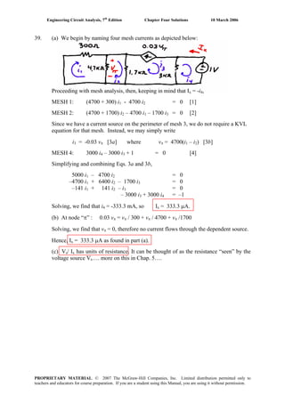 Engineering Circuit Analysis, 7th
Edition Chapter Four Solutions 10 March 2006
PROPRIETARY MATERIAL. © 2007 The McGraw-Hill Companies, Inc. Limited distribution permitted only to
teachers and educators for course preparation. If you are a student using this Manual, you are using it without permission.
39. (a) We begin by naming four mesh currents as depicted below:
Proceeding with mesh analysis, then, keeping in mind that Ix = -i ,4
MESH 1: (4700 + 300) i - 4700 i = 0 [1]1 2
MESH 2: (4700 + 1700) i – 4700 i2 1 – 1700 i3 = 0 [2]
Since we have a current source on the perimeter of mesh 3, we do not require a KVL
equation for that mesh. Instead, we may simply write
i3 = -0.03 vπ [3a] where vπ = 4700(i – i1 2) [3b]
MESH 4: 3000 i4 – 3000 i3 + 1 = 0 [4]
Simplifying and combining Eqs. 3a and 3b,
5000 i1 – 4700 i2 = 0
–4700 i1 + 6400 i2 – 1700 i3 = 0
–141 i1 + 141 i2 – i3 = 0
– 3000 i3 + 3000 i = –14
Solving, we find that i4 = -333.3 mA, so I = 333.3 μA.x
(b) At node “π” : 0.03 vπ = vπ / 300 + vπ / 4700 + vπ /1700
Solving, we find that vπ = 0, therefore no current flows through the dependent source.
Hence, I = 333.3 μA as found in part (a).x
(c) V / Is x has units of resistance. It can be thought of as the resistance “seen” by the
voltage source V …. more on this in Chap. 5….s
 