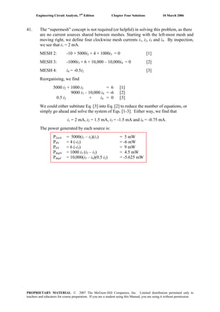 Engineering Circuit Analysis, 7th
Edition Chapter Four Solutions 10 March 2006
41. The “supermesh” concept is not required (or helpful) in solving this problem, as there
are no current sources shared between meshes. Starting with the left-most mesh and
moving right, we define four clockwise mesh currents i1, i , i and i2 3 4. By inspection,
we see that i = 2 mA.1
MESH 2: -10 + 5000i + 4 + 1000i = 0 [1]2 3
MESH 3: -1000i + 6 + 10,000 – 10,000i3 4 = 0 [2]
MESH 4: i4 = -0.5i [3]2
Reorganising, we find
5000 i2 + 1000 i3 = 6 [1]
9000 i3 – 10,000 i4 = -6 [2]
0.5 i2 + i4 = 0 [3]
We could either subtitute Eq. [3] into Eq. [2] to reduce the number of equations, or
simply go ahead and solve the system of Eqs. [1-3]. Either way, we find that
i1 = 2 mA, i = 1.5 mA, i = -1.5 mA and i = -0.75 mA.2 3 4
The power generated by each source is:
P2mA = 5000(i – i1 2)(i ) = 5 mW1
P4V = 4 (-i2) = -6 mW
P6V = 6 (-i3) = 9 mW
PdepV = 1000 i (i – i3 3 2) = 4.5 mW
PdepI = 10,000(i – i3 4)(0.5 i ) = -5.625 mW2
PROPRIETARY MATERIAL. © 2007 The McGraw-Hill Companies, Inc. Limited distribution permitted only to
teachers and educators for course preparation. If you are a student using this Manual, you are using it without permission.
 