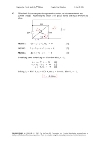 Engineering Circuit Analysis, 7th
Edition Chapter Four Solutions 10 March 2006
42. This circuit does not require the supermesh technique, as it does not contain any
current sources. Redrawing the circuit so its planar nature and mesh structure are
clear,
MESH 1: -20 + i1 – i2 + 2.5 iA = 0 [1]
MESH 2: 2 i2 + 3 i2 + i2 – 3 i3 – i1 = 0 [2]
MESH 3: -2.5 iA + 7 i3 – 3 i2 = 0 [3]
Combining terms and making use of the fact that iA = - i3,
i1 – i2 – 2.5 i3 = 20 [1]
- i1 + 6i2 – 3 i3 = 0 [2]
–3 i2 + 9.5 i3 = 0 [3]
Solving, i1 = 30.97 A, i2 = 6.129 A, and i3 = 1.936 A. Since iA = - i3,
iA = –1.936 A.
20 V 2.5 iA
1 Ω
4 Ω
2 Ω
iA →
i2
i3
i1
•
•
3 Ω
PROPRIETARY MATERIAL. © 2007 The McGraw-Hill Companies, Inc. Limited distribution permitted only to
teachers and educators for course preparation. If you are a student using this Manual, you are using it without permission.
 