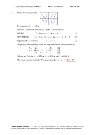 Engineering Circuit Analysis, 7th
Edition Chapter Four Solutions 10 March 2006
43. Define four mesh currents
By inspection, i1 = -4.5 A.
We form a supermesh with meshes 3 and 4 as defined above.
MESH 2: 2.2 + 3 i + 4 i2 2 + 5 – 4 i = 0 [1]3
SUPERMESH: 3 i4 + 9 i4 – 9 i1 + 4 i3 – 4 i2 + 6 i3 + i3 – 3 = 0 [2]
Supermesh KCL equation: i4 - i = 2 [3]3
Simplifying and combining terms, we may rewrite these three equations as:
7 i2 – 4 i3 = -7.2 [1]
-4 i2 + 11 i + 12 i = -37.5 [2]3 4
- i + i = 2 [3]3 4
Solving, we find that i2 = -2.839 A, i3 = -3.168 A, and i = -1.168 A.4
The power supplied by the 2.2-V source is then 2.2 (i – i ) = -3.654 W.1 2
i1 i2
i4i3
PROPRIETARY MATERIAL. © 2007 The McGraw-Hill Companies, Inc. Limited distribution permitted only to
teachers and educators for course preparation. If you are a student using this Manual, you are using it without permission.
 