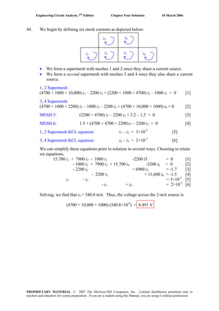 Engineering Circuit Analysis, 7th
Edition Chapter Four Solutions 10 March 2006
44. We begin by defining six mesh currents as depicted below:
i5 i6
i3i2i1 i4
We form a supermesh with meshes 1 and 2 since they share a current source.•
• We form a second supermesh with meshes 3 and 4 since they also share a current
source.
1, 2 Supermesh:
(4700 + 1000 + 10,000) i1 – 2200 i5 + (2200 + 1000 + 4700) i2 – 1000 i3 = 0 [1]
3, 4 Supermesh:
– 1000 i(4700 + 1000 + 2200) i3 2 – 2200 i6 + (4700 + 10,000 + 1000) i = 0 [2]4
MESH 5: (2200 + 4700) i – 2200 i5 2 + 3.2 – 1.5 = 0 [3]
MESH 6: 1.5 + (4700 + 4700 + 2200) c – 2200 i3 = 0 [4]
1, 2 Supermesh KCL equation: i1 – i2 = 3×10-3
[5]
3, 4 Supermesh KCL equation: i4 – i3 = 2×10-3
[6]
We can simplify these equations prior to solution in several ways. Choosing to retain
six equations,
15,700 i1 + 7900 i2 - 1000 i3 -2200 i5 = 0 [1]
- 1000 i2 + 7900 i3 + 15,700 i4 -2200 i = 0 [2]6
- 2200 i2 + 6900 i5 = -1.7 [3]
+ 11,600 i- 2200 i3 6 = -1.5 [4]
i1 – i2 = 3×10-3
[5]
- i3 + i = 2×10-3
[6]4
Solving, we find that i4 = 540.8 mA. Thus, the voltage across the 2-mA source is
(4700 + 10,000 + 1000) (540.8×10-6
) = 8.491 V
PROPRIETARY MATERIAL. © 2007 The McGraw-Hill Companies, Inc. Limited distribution permitted only to
teachers and educators for course preparation. If you are a student using this Manual, you are using it without permission.
 