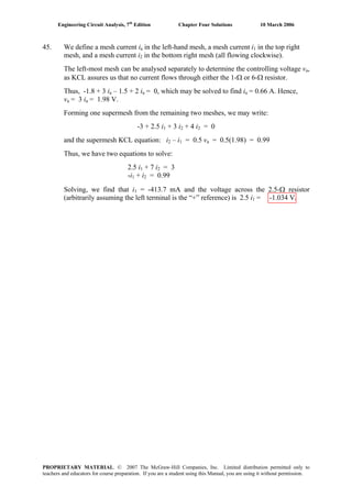 Engineering Circuit Analysis, 7th
Edition Chapter Four Solutions 10 March 2006
45. We define a mesh current ia in the left-hand mesh, a mesh current i in the top right1
mesh, and a mesh current i in the bottom right mesh (all flowing clockwise).2
The left-most mesh can be analysed separately to determine the controlling voltage va,
as KCL assures us that no current flows through either the 1-Ω or 6-Ω resistor.
Thus, -1.8 + 3 ia – 1.5 + 2 ia = 0, which may be solved to find ia = 0.66 A. Hence,
va = 3 ia = 1.98 V.
Forming one supermesh from the remaining two meshes, we may write:
-3 + 2.5 i + 3 i1 2 + 4 i2 = 0
and the supermesh KCL equation: i2 – i1 = 0.5 va = 0.5(1.98) = 0.99
Thus, we have two equations to solve:
2.5 i1 + 7 i2 = 3
+ i-i = 0.991 2
Solving, we find that i1 = -413.7 mA and the voltage across the 2.5-Ω resistor
(arbitrarily assuming the left terminal is the “+” reference) is 2.5 i1 = -1.034 V.
PROPRIETARY MATERIAL. © 2007 The McGraw-Hill Companies, Inc. Limited distribution permitted only to
teachers and educators for course preparation. If you are a student using this Manual, you are using it without permission.
 