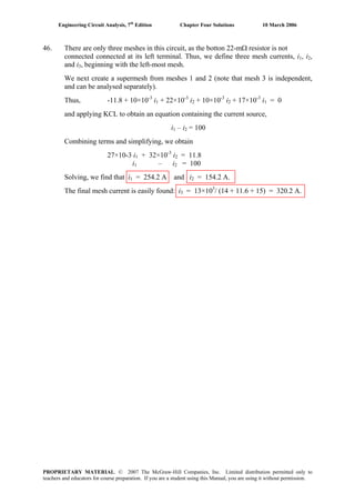Engineering Circuit Analysis, 7th
Edition Chapter Four Solutions 10 March 2006
46. There are only three meshes in this circuit, as the botton 22-mΩ resistor is not
connected connected at its left terminal. Thus, we define three mesh currents, i , i1 2,
and i , beginning with the left-most mesh.3
We next create a supermesh from meshes 1 and 2 (note that mesh 3 is independent,
and can be analysed separately).
Thus, -11.8 + 10×10-3
i1 + 22×10-3
i2 + 10×10-3
i2 + 17×10-3
i1 = 0
and applying KCL to obtain an equation containing the current source,
i1 – i2 = 100
Combining terms and simplifying, we obtain
27×10-3 i1 + 32×10-3
i = 11.82
i1 – i2 = 100
Solving, we find that i1 = 254.2 A and i = 154.2 A.2
The final mesh current is easily found: i = 13×103
/ (14 + 11.6 + 15) = 320.2 A.3
PROPRIETARY MATERIAL. © 2007 The McGraw-Hill Companies, Inc. Limited distribution permitted only to
teachers and educators for course preparation. If you are a student using this Manual, you are using it without permission.
 