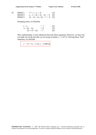 Engineering Circuit Analysis, 7th
Edition Chapter Four Solutions 10 March 2006
47. MESH 1: -7 + i – i = 0 [1]1 2
MESH 2: i2 – i1 + 2i2 + 3i – 3i2 3 = 0 [2]
MESH 3: 3i3 – 3i2 + xi +2i – 7 = 0 [3]3 3
Grouping terms, we find that
i1 – i2 = 7 [1]
+ 6i – 3i-i = 0 [2]1 2 3
-3i + (5 + x)i2 3 = 7 [3]
This, unfortunately, is four unknowns but only three equations. However, we have not
yet made use of the fact that we are trying to obtain i2 = 2.273 A. Solving these “four”
equations, we find that
– 5 i )/ ix = (7 + 3 i2 3 3 = 4.498 Ω.
PROPRIETARY MATERIAL. © 2007 The McGraw-Hill Companies, Inc. Limited distribution permitted only to
teachers and educators for course preparation. If you are a student using this Manual, you are using it without permission.
 