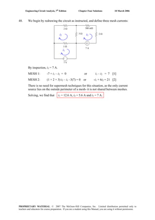 Engineering Circuit Analysis, 7th
Edition Chapter Four Solutions 10 March 2006
PROPRIETARY MATERIAL. © 2007 The McGraw-Hill Companies, Inc. Limited distribution permitted only to
teachers and educators for course preparation. If you are a student using this Manual, you are using it without permission.
7 V
7 A
1 Ω
2 Ω
3 Ω
300 mΩ
2 Ωi2 i3
i1
48. We begin by redrawing the circuit as instructed, and define three mesh currents:
By inspection, i3 = 7 A.
MESH 1: -7 + i – i = 0 or i1 2 1 – i2 = 7 [1]
MESH 2: (1 + 2 + 3) i – i –3(7) = 0 or -i + 6i = 21 [2]2 1 1 2
There is no need for supermesh techniques for this situation, as the only current
source lies on the outside perimeter of a mesh- it is not shared between meshes.
Solving, we find that i = 12.6 A, i = 5.6 A and i1 2 3 = 7 A.
 
