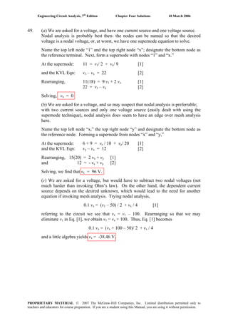 Engineering Circuit Analysis, 7th
Edition Chapter Four Solutions 10 March 2006
49. (a) We are asked for a voltage, and have one current source and one voltage source.
Nodal analysis is probably best then- the nodes can be named so that the desired
voltage is a nodal voltage, or, at worst, we have one supernode equation to solve.
Name the top left node “1” and the top right node “x”; designate the bottom node as
the reference terminal. Next, form a supernode with nodes “1” and “x.”
At the supernode: 11 = v1/ 2 + vx/ 9 [1]
and the KVL Eqn: v1 – v = 22 [2]x
Rearranging, 11(18) = 9 v1 + 2 v [1]x
22 = v1 – v [2]x
Solving, v = 0x
(b) We are asked for a voltage, and so may suspect that nodal analysis is preferrable;
with two current sources and only one voltage source (easily dealt with using the
supernode technique), nodal analysis does seem to have an edge over mesh analysis
here.
Name the top left node “x,” the top right node “y” and designate the bottom node as
the reference node. Forming a supernode from nodes “x” and “y,”
At the supernode: 6 + 9 = v / 10 + vx y/ 20 [1]
and the KVL Eqn: vy – v = 12 [2]x
Rearranging, 15(20) = 2 vx + v [1]y
and 12 = - vx + v [2]y
Solving, we find that vx = 96 V.
(c) We are asked for a voltage, but would have to subtract two nodal voltages (not
much harder than invoking Ohm’s law). On the other hand, the dependent current
source depends on the desired unknown, which would lead to the need for another
equation if invoking mesh analysis. Trying nodal analysis,
0.1 vx = (v1 – 50) / 2 + vx / 4 [1]
referring to the circuit we see that v = vx 1 – 100. Rearranging so that we may
eliminate v in Eq. [1], we obtain v = v1 1 x + 100. Thus, Eq. [1] becomes
0.1 vx = (vx + 100 – 50)/ 2 + vx / 4
and a little algebra yields vx = -38.46 V.
PROPRIETARY MATERIAL. © 2007 The McGraw-Hill Companies, Inc. Limited distribution permitted only to
teachers and educators for course preparation. If you are a student using this Manual, you are using it without permission.
 