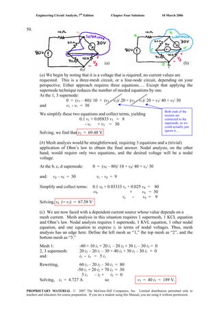 Engineering Circuit Analysis, 7th
Edition Chapter Four Solutions 10 March 2006
PROPRIETARY MATERIAL. © 2007 The McGraw-Hill Companies, Inc. Limited distribution permitted only to
teachers and educators for course preparation. If you are a student using this Manual, you are using it without permission.
Both ends of the
resistor are
connected to the
supernode, so we
could actually just
ignore it…
(a) (b)
Ref.
50.
v1
(a) We begin by noting that it is a voltage that is required; no current values are
requested. This is a three-mesh circuit, or a four-node circuit, depending on your
perspective. Either approach requires three equations…. Except that applying the
supernode technique reduces the number of needed equations by one.
At the 1, 3 supernode:
– 80)/ 10 + (v – v0 = (v1 1 3)/ 20 + (v3 – v )/ 20 + v1 3/ 40 + v / 303
and v3 - v1 = 30
We simplify these two equations and collect terms, yielding
0.1 v1 + 0.05833 v3 = 8
+ v- v1 3 = 30
Solving, we find that v3 = 69.48 V
(b) Mesh analysis would be straightforward, requiring 3 equations and a (trivial)
application of Ohm’s law to obtain the final answer. Nodal analysis, on the other
hand, would require only two equations, and the desired voltage will be a nodal
voltage.
At the b, c, d supernode: 0 = (v – 80)/ 10 + vb d/ 40 + vc/ 30
and: vd – v = 30 vb c – vd = 9
Simplify and collect terms: 0.1 vb + 0.03333 vc + 0.025 vd = 80
-v + vb d = 30
vc - v = 9d
Solving, v (= v ) = 67.58 Vd 3
(c) We are now faced with a dependent current source whose value depends on a
mesh current. Mesh analysis in this situation requires 1 supermesh, 1 KCL equation
and Ohm’s law. Nodal analysis requires 1 supernode, 1 KVL equation, 1 other nodal
equation, and one equation to express i1 in terms of nodal voltages. Thus, mesh
analysis has an edge here. Define the left mesh as “1,” the top mesh as “2”, and the
bottom mesh as “3.”
Mesh 1: -80 + 10 i + 20 i1 1 – 20 i2 + 30 i – 30 i1 3 = 0
2, 3 supermesh: 20 i2 – 20 i1 – 30 + 40 i + 30 i – 30 i3 3 1 = 0
and: i2 - i = 5 i3 1
Rewriting, 60 i1 – 20 i2 – 30 i3 = 80
+ 20 i + 70 i-50 i1 2 3 = 30
5 i1 – i2 + i = 03
= 4.727 A so vSolving, i3 3 = 40 i3 = 189 V.
 