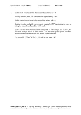 Engineering Circuit Analysis, 7th
Edition Chapter Two Solutions 10 March 2006
18. (a) The short-circuit current is the value of the current at V = 0.
Reading from the graph, this corresponds to approximately 3.0 A.
(b) The open-circuit voltage is the value of the voltage at I = 0.
Reading from the graph, this corresponds to roughly 0.4875 V, estimating the curve as
hitting the x-axis 1 mm behind the 0.5 V mark.
(c) We see that the maximum current corresponds to zero voltage, and likewise, the
maximum voltage occurs at zero current. The maximum power point, therefore,
occurs somewhere between these two points. By trial and error,
Pmax is roughly (375 mV)(2.5 A) = 938 mW, or just under 1 W.
PROPRIETARY MATERIAL. © 2007 The McGraw-Hill Companies, Inc. Limited distribution permitted only to
teachers and educators for course preparation. If you are a student using this Manual, you are using it without permission.
 