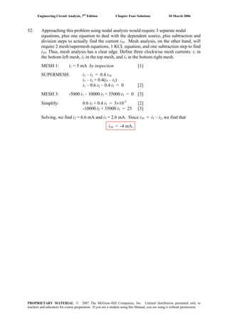 Engineering Circuit Analysis, 7th
Edition Chapter Four Solutions 10 March 2006
52. Approaching this problem using nodal analysis would require 3 separate nodal
equations, plus one equation to deal with the dependent source, plus subtraction and
division steps to actually find the current i10. Mesh analysis, on the other hand, will
require 2 mesh/supermesh equations, 1 KCL equation, and one subtraction step to find
i10. Thus, mesh analysis has a clear edge. Define three clockwise mesh currents: i1 in
the bottom left mesh, i in the top mesh, and i in the bottom right mesh.2 3
MESH 1: i1 = 5 mA by inspection [1]
SUPERMESH: i1 – i2 = 0.4 i10
i1 – i2 = 0.4(i3 – i2)
i1 – 0.6 i2 – 0.4 i3 = 0 [2]
MESH 3: -5000 i – 10000 i1 2 + 35000 i3 = 0 [3]
Simplify: 0.6 i2 + 0.4 i = 5×10-3
[2]3
+ 35000 i-10000 i2 3 = 25 [3]
Solving, we find i2 = 6.6 mA and i = 2.6 mA. Since i3 10 = i3 – i2, we find that
i10 = -4 mA.
PROPRIETARY MATERIAL. © 2007 The McGraw-Hill Companies, Inc. Limited distribution permitted only to
teachers and educators for course preparation. If you are a student using this Manual, you are using it without permission.
 
