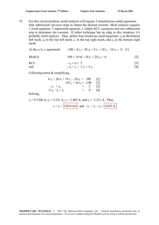 Engineering Circuit Analysis, 7th
Edition Chapter Four Solutions 10 March 2006
53. For this circuit problem, nodal analysis will require 3 simultaneous nodal equations,
then subtraction/ division steps to obtain the desired currents. Mesh analysis requires
1 mesh equation, 1 supermesh equation, 2 simple KCL equations and one subtraction
step to determine the currents. If either technique has an edge in this situation, it’s
probably mesh analysis. Thus, define four clockwise mesh equations: ia in the bottom
left mesh, i in the top left mesh, ib c in the top right mesh, and id in the bottom right
mesh.
At the a, b, c supermesh: -100 + 6 ia + 20 ib + 4 ic + 10 ic – 10 id = 0 [1]
Mesh d: 100 + 10 id – 10 ic + 24 id = 0 [2]
KCL: - ia + ib = 2 [3]
+ iand - ib c = 3 i3 = 3 ia [4]
Collecting terms & simplifying,
6 ia + 20 i + 14 ib c – 10 i = 100 [1]d
-10 ic + 34 i = -100 [2]d
- ia + ib = 2 [3]
-3 ia – i + ib c = 0 [4]
Solving,
ia = 0.1206 A, i = 2.121 A, ib c = 2.482 A, and id = -2.211 A. Thus,
i3 = ia = 120.6 mA and i10 = ic – i = 4.693 A.d
PROPRIETARY MATERIAL. © 2007 The McGraw-Hill Companies, Inc. Limited distribution permitted only to
teachers and educators for course preparation. If you are a student using this Manual, you are using it without permission.
 
