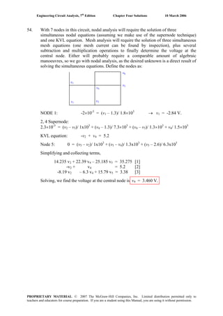 Engineering Circuit Analysis, 7th
Edition Chapter Four Solutions 10 March 2006
54. With 7 nodes in this circuit, nodal analysis will require the solution of three
simultaneous nodal equations (assuming we make use of the supernode technique)
and one KVL equation. Mesh analysis will require the solution of three simultaneous
mesh equations (one mesh current can be found by inspection), plus several
subtraction and multiplication operations to finally determine the voltage at the
central node. Either will probably require a comparable amount of algebraic
manoeuvres, so we go with nodal analysis, as the desired unknown is a direct result of
solving the simultaneous equations. Define the nodes as:
v1
v2
v3
v4
v5
v6
NODE 1: -2×10-3
= (v1 – 1.3)/ 1.8×103
→ v = -2.84 V.1
2, 4 Supernode:
-3
2.3×10 = (v2 – v5)/ 1x103
+ (v4 – 1.3)/ 7.3×103
+ (v4 – v5)/ 1.3×103 3
+ v / 1.5×104
KVL equation: -v + v2 4 = 5.2
Node 5: 0 = (v5 – v2)/ 1x103
+ (v5 – v4)/ 1.3x103
+ (v5 – 2.6)/ 6.3x103
Simplifying and collecting terms,
14.235 v + 22.39 v – 25.185 v = 35.275 [1]2 4 5
-v2 + v = 5.2 [2]4
-8.19 v2 – 6.3 v + 15.79 v = 3.38 [3]4 5
Solving, we find the voltage at the central node is v4 = 3.460 V.
PROPRIETARY MATERIAL. © 2007 The McGraw-Hill Companies, Inc. Limited distribution permitted only to
teachers and educators for course preparation. If you are a student using this Manual, you are using it without permission.
 