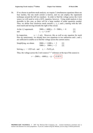 Engineering Circuit Analysis, 7th
Edition Chapter Four Solutions 10 March 2006
56. If we choose to perform mesh analysis, we require 2 simultaneous equations (there are
four meshes, but one mesh current is known, and we can employ the supermesh
technique around the left two meshes). In order to find the voltage across the 2-mA
source we will need to write a KVL equation, however. Using nodal analysis is less
desirable in this case, as there will be a large number of nodal equations needed.
Thus, we define four clockwise mesh currents i1, i , i and i2 3 4 starting with the left-
most mesh and moving towards the right of the circuit.
At the 1,2 supermesh: 2000 i1 + 6000 i2 – 3 + 5000 i2 = 0 [1]
and i1 – i2 = 2×10-3
[2]
by inspection, i4 = -1 mA. However, this as well as any equation for mesh
four are unnecessary: we already have two equations in two unknowns and i and i1 2
are sufficient to enable us to find the voltage across the current source.
Simplifying, we obtain 2000 i1 + 11000 i2 = 3 [1]
1000 i1 - 1000 i2 = 2 [2]
Solving, i = 1.923 mA and i = -76.92 μA.1 2
Thus, the voltage across the 2-mA source (“+” reference at the top of the source) is
v = -2000 i1 – 6000 (i1 – i2) = -15.85 V.
PROPRIETARY MATERIAL. © 2007 The McGraw-Hill Companies, Inc. Limited distribution permitted only to
teachers and educators for course preparation. If you are a student using this Manual, you are using it without permission.
 