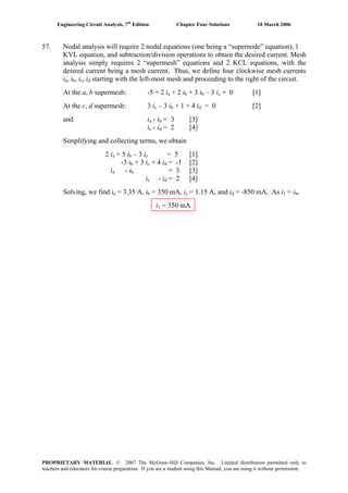 Engineering Circuit Analysis, 7th
Edition Chapter Four Solutions 10 March 2006
57. Nodal analysis will require 2 nodal equations (one being a “supernode” equation), 1
KVL equation, and subtraction/division operations to obtain the desired current. Mesh
analysis simply requires 2 “supermesh” equations and 2 KCL equations, with the
desired current being a mesh current. Thus, we define four clockwise mesh currents
ia, i , ib c, i starting with the left-most mesh and proceeding to the right of the circuit.d
At the a, b supermesh: -5 + 2 ia + 2 ib + 3 ib – 3 ic = 0 [1]
At the c, d supermesh: 3 ic – 3 i + 1 + 4 i = 0 [2]b d
and ia - i = 3 [3]b
ic - i = 2 [4]d
Simplifying and collecting terms, we obtain
2 ia + 5 i – 3 ib c = 5 [1]
-3 i + 3 ib c + 4 i = -1 [2]d
ia - i = 3 [3]b
ic - i = 2 [4]d
Solving, we find ia = 3.35 A, i = 350 mA, ib c = 1.15 A, and id = -850 mA. As i1 = ib,
i1 = 350 mA.
PROPRIETARY MATERIAL. © 2007 The McGraw-Hill Companies, Inc. Limited distribution permitted only to
teachers and educators for course preparation. If you are a student using this Manual, you are using it without permission.
 