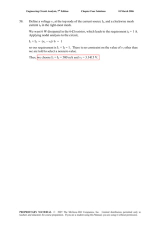 Engineering Circuit Analysis, 7th
Edition Chapter Four Solutions 10 March 2006
58. Define a voltage v at the top node of the current source Ix 2, and a clockwise mesh
current i in the right-most mesh.b
We want 6 W dissipated in the 6-Ω resistor, which leads to the requirement i = 1 A.b
Applying nodal analysis to the circuit,
I1 + I2 = (v – vx 1)/ 6 = 1
so our requirement is I1 + I2 = 1. There is no constraint on the value of v other than1
we are told to select a nonzero value.
= 500 mA and vThus, we choose I = I1 2 1 = 3.1415 V.
PROPRIETARY MATERIAL. © 2007 The McGraw-Hill Companies, Inc. Limited distribution permitted only to
teachers and educators for course preparation. If you are a student using this Manual, you are using it without permission.
 