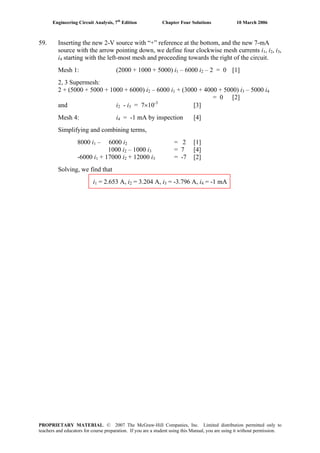 Engineering Circuit Analysis, 7th
Edition Chapter Four Solutions 10 March 2006
59. Inserting the new 2-V source with “+” reference at the bottom, and the new 7-mA
source with the arrow pointing down, we define four clockwise mesh currents i1, i2, i3,
i4 starting with the left-most mesh and proceeding towards the right of the circuit.
Mesh 1: (2000 + 1000 + 5000) i – 6000 i1 2 – 2 = 0 [1]
2, 3 Supermesh:
– 6000 i2 + (5000 + 5000 + 1000 + 6000) i2 1 + (3000 + 4000 + 5000) i – 5000 i3 4
= 0 [2]
and i2 - i = 7×10-3
[3]3
Mesh 4: i4 = -1 mA by inspection [4]
Simplifying and combining terms,
8000 i1 – 6000 i2 = 2 [1]
1000 i2 – 1000 i3 = 7 [4]
-6000 i + 17000 i1 2 + 12000 i3 = -7 [2]
Solving, we find that
i1 = 2.653 A, i2 = 3.204 A, i = -3.796 A, i = -1 mA3 4
PROPRIETARY MATERIAL. © 2007 The McGraw-Hill Companies, Inc. Limited distribution permitted only to
teachers and educators for course preparation. If you are a student using this Manual, you are using it without permission.
 