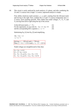 Engineering Circuit Analysis, 7th
Edition Chapter Four Solutions 10 March 2006
60. This circuit is easily analyzed by mesh analysis; it’s planar, and after combining the
2A and 3 A sources into a single 1 A source, supermesh analysis is simple.
, i , i and iFirst, define clockwise mesh currents ix 1 2 3 starting from the left-most mesh
and moving to the right. Next, combine the 2 A and 3 A sources temporarily into a 1
A source, arrow pointing upwards. Then, define four nodal voltages, V , V , V1 2 3 and
V moving from left to right along the top of the circuit.4
= –5 iAt the left-most mesh, i [1]x 1
– 2iFor the supermesh, we can write 4i1 x + 2 + 2i3 = 0 [2]
– iand the corresponding KCL equation: i = 1 [3]3 1
Substituting Eq. [1] into Eq. [2] and simplifying,
14i1 + 2i3 = –2
–i1 + i3 = 1
Solving, i = –250 mA and i1 3 = 750 mA.
Then, i = -5 ix 1 = 1.35 A and i = i – 2 = –2.25 A2 1
Nodal voltages are straightfoward to find, then:
V = 2i = 1.5 V4 3
V = 2 + V = 3.5 V3 4
V = 2 i = 2 i– V2 3 1 or V + V = 3 V2 1 3
V = 2 i = 2 i– V1 2 x or V + V = 5.5 V1 x 2
PROPRIETARY MATERIAL. © 2007 The McGraw-Hill Companies, Inc. Limited distribution permitted only to
teachers and educators for course preparation. If you are a student using this Manual, you are using it without permission.
 