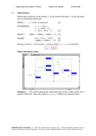Engineering Circuit Analysis, 7th
Edition Chapter Four Solutions 10 March 2006
61. Hand analysis:
Define three clockwise mesh currents: i in the bottom left mesh, i1 2 in the top mesh,
and i in the bottom right mesh.3
MESH 1: i1 = 5 mA by inspection [1]
SUPERMESH: i1 – i2 = 0.4 i10
i1 – i2 = 0.4(i3 – i2)
i1 – 0.6 i2 – 0.4 i3 = 0 [2]
MESH 3: -5000 i – 10000 i1 2 + 35000 i3 = 0 [3]
Simplify: 0.6 i2 + 0.4 i = 5×10-3
[2]3
+ 35000 i-10000 i2 3 = 25 [3]
Solving, we find i2 = 6.6 mA and i = 2.6 mA. Since i3 10 = i3 – i2, we find that
i10 = -4 mA.
PSpice simulation results:
i10
→
Summary: The current entering the right-hand node of the 10-kΩ resistor R2 is
equal to 4.000 mA. Since this current is –i10, i10 = -4.000 mA as found by hand.
PROPRIETARY MATERIAL. © 2007 The McGraw-Hill Companies, Inc. Limited distribution permitted only to
teachers and educators for course preparation. If you are a student using this Manual, you are using it without permission.
 
