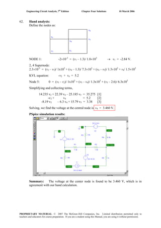 Engineering Circuit Analysis, 7th
Edition Chapter Four Solutions 10 March 2006
62. Hand analysis:
Define the nodes as:
v1
v2
v3
v4
v5
v6
NODE 1: -2×10-3
= (v1 – 1.3)/ 1.8×103
→ v = -2.84 V.1
2, 4 Supernode:
-3
2.3×10 = (v2 – v5)/ 1x103
+ (v4 – 1.3)/ 7.3×103
+ (v4 – v5)/ 1.3×103 3
+ v / 1.5×104
KVL equation: -v + v2 4 = 5.2
Node 5: 0 = (v5 – v2)/ 1x103
+ (v5 – v4)/ 1.3x103
+ (v5 – 2.6)/ 6.3x103
Simplifying and collecting terms,
14.235 v + 22.39 v – 25.185 v = 35.275 [1]2 4 5
-v2 + v = 5.2 [2]4
-8.19 v2 – 6.3 v + 15.79 v = 3.38 [3]4 5
Solving, we find the voltage at the central node is v4 = 3.460 V.
PSpice simulation results:
Summary: The voltage at the center node is found to be 3.460 V, which is in
agreement with our hand calculation.
PROPRIETARY MATERIAL. © 2007 The McGraw-Hill Companies, Inc. Limited distribution permitted only to
teachers and educators for course preparation. If you are a student using this Manual, you are using it without permission.
 