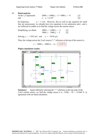 Engineering Circuit Analysis, 7th
Edition Chapter Four Solutions 10 March 2006
63. Hand analysis:
At the 1,2 supermesh: 2000 i1 + 6000 i2 – 3 + 5000 i2 = 0 [1]
and i1 – i2 = 2×10-3
[2]
by inspection, i4 = -1 mA. However, this as well as any equation for mesh
four are unnecessary: we already have two equations in two unknowns and i and i1 2
are sufficient to enable us to find the voltage across the current source.
Simplifying, we obtain 2000 i1 + 11000 i2 = 3 [1]
1000 i1 - 1000 i2 = 2 [2]
Solving, i = 1.923 mA and i = -76.92 μA.1 2
Thus, the voltage across the 2-mA source (“+” reference at the top of the source) is
v = -2000 i1 – 6000 (i1 – i2) = -15.85 V.
PSpice simulation results:
Summary: Again arbitrarily selecting the “+” reference as the top node of the
2-mA current source, we find the voltage across it is –5.846 – 10 = -15.846 V, in
agreement with our hand calculation.
PROPRIETARY MATERIAL. © 2007 The McGraw-Hill Companies, Inc. Limited distribution permitted only to
teachers and educators for course preparation. If you are a student using this Manual, you are using it without permission.
 