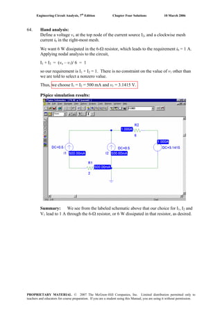 Engineering Circuit Analysis, 7th
Edition Chapter Four Solutions 10 March 2006
64. Hand analysis:
Define a voltage v at the top node of the current source Ix 2, and a clockwise mesh
current i in the right-most mesh.b
We want 6 W dissipated in the 6-Ω resistor, which leads to the requirement i = 1 A.b
Applying nodal analysis to the circuit,
I1 + I2 = (v – vx 1)/ 6 = 1
so our requirement is I1 + I2 = 1. There is no constraint on the value of v other than1
we are told to select a nonzero value.
= 500 mA and vThus, we choose I = I1 2 1 = 3.1415 V.
PSpice simulation results:
Summary: We see from the labeled schematic above that our choice for I1, I and2
lead to 1 A through the 6-Ω resistor, or 6 W dissipated in that resistor, as desired.V1
PROPRIETARY MATERIAL. © 2007 The McGraw-Hill Companies, Inc. Limited distribution permitted only to
teachers and educators for course preparation. If you are a student using this Manual, you are using it without permission.
 