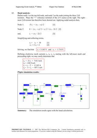 Engineering Circuit Analysis, 7th
Edition Chapter Four Solutions 10 March 2006
65. Hand analysis:
Define node 1 as the top left node, and node 2 as the node joining the three 2-Ω
resistors. Place the “+” reference terminal of the 2-V source at the right. The right-
most 2-Ω resistor has therefore been shorted out. Applying nodal analysis then,
= (v – vNode 1: -5 i1 1 2)/ 2 [1]
– vNode 2: 0 = (v2 1)/ 2 + v2/ 2 + (v – 2)/ 2 [2]2
and, i1 = (v – 2)/ 2 [3]2
Simplifying and collecting terms,
v1 + v = 10 [1]2
+ 3 v-v1 2 = 2 [2]
Solving, we find that v1 = 3.143 V and v2 = 1.714 V.
Defining clockwise mesh currents ia, i , ib c, id starting with the left-most mesh and
proceeding right, we may easily determine that
ia = -5 i1 = 714.3 mA
ib = -142.9 mA
ic = i – 2 = -2.143 A1
id = 3 + ic = 857.1 mA
PSpice simulation results:
Summary: The simulation results agree with the hand calculations.
PROPRIETARY MATERIAL. © 2007 The McGraw-Hill Companies, Inc. Limited distribution permitted only to
teachers and educators for course preparation. If you are a student using this Manual, you are using it without permission.
 