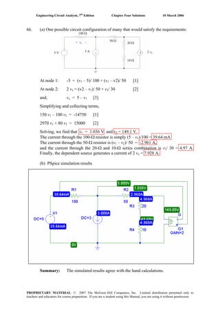 Engineering Circuit Analysis, 7th
Edition Chapter Four Solutions 10 March 2006
66. (a) One possible circuit configuration of many that would satisfy the requirements:
↑5 V 3 A 2 vx
100 Ω
50 Ω
20 Ω
10 Ω
+ vx -
At node 1: -3 = (v1 – 5)/ 100 + (v – v2)/ 50 [1]1
At node 2: 2 vx = (v2 – v1)/ 50 + v / 30 [2]2
and, vx = 5 – v [3]1
Simplifying and collecting terms,
150 v1 – 100 v2 = -14750 [1]
2970 v1 + 80 v2 = 15000 [2]
Solving, we find that v1 = 1.036 V and v2 = 149.1 V.
The current through the 100-Ω resistor is simply (5 – v )/100 = 39.64 mA1
– vThe current through the 50-Ω resistor is (v1 2)/ 50 = -2.961 A,
and the current through the 20-Ω and 10-Ω series combination is v2/ 30 = 4.97 A.
Finally, the dependent source generates a current of 2 v = 7.928 A.x
(b) PSpice simulation results
Summary: The simulated results agree with the hand calculations.
PROPRIETARY MATERIAL. © 2007 The McGraw-Hill Companies, Inc. Limited distribution permitted only to
teachers and educators for course preparation. If you are a student using this Manual, you are using it without permission.
 