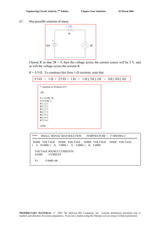 Engineering Circuit Analysis, 7th
Edition Chapter Four Solutions 10 March 2006
67. One possible solution of many:
+ 5 V -
Choose R so that 3R = 5; then the voltage across the current source will be 5 V, and
so will the voltage across the resistor R.
R = 5/3 Ω. To construct this from 1-Ω resistors, note that
5/3 Ω = 1 Ω + 2/3 Ω = 1 Ω + 1 Ω || 1Ω || 1Ω + 1Ω || 1Ω || 1Ω
* Solution to Problem 4.57
.OP
V1 1 0 DC 10
I1 0 4 DC 3
R1 1 2 1
R2 2 3 1
R3 2 3 1
R4 2 3 1
R5 3 4 1
R6 3 4 1
R7 3 4 1
.END
**** SMALL SIGNAL BIAS SOLUTION TEMPERATURE = 27.000 DEG C
******************************************************************************
NODE VOLTAGE NODE VOLTAGE NODE VOLTAGE NODE VOLTAGE
( 1) 10.0000 ( 2) 7.0000 ( 3) 6.0000 ( 4) 5.0000
VOLTAGE SOURCE CURRENTS
NAME CURRENT
V1 -3.000E+00
PROPRIETARY MATERIAL. © 2007 The McGraw-Hill Companies, Inc. Limited distribution permitted only to
teachers and educators for course preparation. If you are a student using this Manual, you are using it without permission.
 