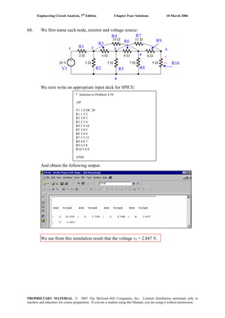 Engineering Circuit Analysis, 7th
Edition Chapter Four Solutions 10 March 2006
68. We first name each node, resistor and voltage source:
We next write an appropriate input deck for SPICE:
And obtain the following output:
We see from this simulation result that the voltage v5 = 2.847 V.
1 2 3
4
5
0
R1
R2
R3
R4
R5
R6
R7
R8
R9
R10
V1
* Solution to Problem 4.58
.OP
V1 1 0 DC 20
R1 1 2 2
R2 2 0 3
R3 2 3 4
R4 2 4 10
R5 3 0 5
R6 3 4 6
R7 3 5 11
R8 4 0 7
R9 4 5 8
R10 5 0 9
.END
PROPRIETARY MATERIAL. © 2007 The McGraw-Hill Companies, Inc. Limited distribution permitted only to
teachers and educators for course preparation. If you are a student using this Manual, you are using it without permission.
 