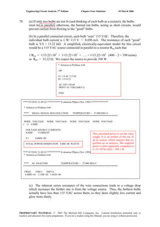 Engineering Circuit Analysis, 7th
Edition Chapter Four Solutions 10 March 2006
70. (a) If only two bulbs are not lit (and thinking of each bulb as a resistor), the bulbs
must be in parallel- otherwise, the burned out bulbs, acting as short circuits, would
prevent current from flowing to the “good” bulbs.
(b) In a parallel connected circuit, each bulb “sees” 115 VAC. Therefore, the
individual bulb current is 1 W/ 115 V = 8.696 mA. The resistance of each “good”
bulb is V/I = 13.22 kΩ. A simplified, electrically-equivalent model for this circuit
would be a 115 VAC source connected in parallel to a resistor R such thateq
1/Req = 1/13.22×103
+ 1/13.22×103
+ …. + 1/13.22×103
(400 – 2 = 398 terms)
= 33.22 Ω. We expect the source to provide 398 W.or Req
* Solution to Problem 4.60
.OP
V1 1 0 AC 115 60
R1 1 0 33.22
.AC LIN 1 60 60
.PRINT AC VM(1)IM(V1)
.END
**** 07/29/01 21:09:32 *********** Evaluation PSpice (Nov 1999) **************
* Solution to Problem 4.60
**** SMALL SIGNAL BIAS SOLUTION TEMPERATURE = 27.000 DEG C
******************************************************************************
NODE VOLTAGE NODE VOLTAGE NODE VOLTAGE NODE VOLTAGE
( 1) 0.0000
VOLTAGE SOURCE CURRENTS
NAME CURRENT
V1 0.000E+00
TOTAL POWER DISSIPATION 0.00E+00 WATTS
**** 07/29/01 21:09:32 *********** Evaluation PSpice (Nov 1999) **************
* Solution to Problem 4.60
**** AC ANALYSIS TEMPERATURE = 27.000 DEG C
******************************************************************************
FREQ VM(1) IM(V1)
6.000E+01 1.150E+02 3.462E+00
This calculated power is not the value
sought. It is an artifact of the use of
an ac source, which requires that we
perform an ac analysis. The supplied
power is then separately computed as
(1.15×10 )(3.462) = 398.1 W.2
(c) The inherent series resistance of the wire connections leads to a voltage drop
which increases the further one is from the voltage source. Thus, the furthest bulbs
actually have less than 115 VAC across them, so they draw slightly less current and
glow more dimly.
PROPRIETARY MATERIAL. © 2007 The McGraw-Hill Companies, Inc. Limited distribution permitted only to
teachers and educators for course preparation. If you are a student using this Manual, you are using it without permission.
 