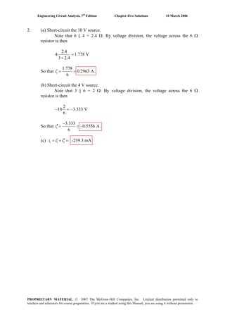 Engineering Circuit Analysis, 7th
Edition Chapter Five Solutions 10 March 2006
2. (a) Short-circuit the 10 V source.
Note that 6 || 4 = 2.4 Ω. By voltage division, the voltage across the 6 Ω
resistor is then
2.4
4 1.778 V
3 2.4
=
+
So that 1
1.778
0.2963 A
6
i′ = = .
(b) Short-circuit the 4 V source.
Note that 3 || 6 = 2 Ω. By voltage division, the voltage across the 6 Ω
resistor is then
2
10 3.333 V
6
− = −
So that 1
3.333
0.5556 A
6
i
−
′′= = − .
(c) 1 1 2 -259.3 mAi i i′ ′′= + =
PROPRIETARY MATERIAL. © 2007 The McGraw-Hill Companies, Inc. Limited distribution permitted only to
teachers and educators for course preparation. If you are a student using this Manual, you are using it without permission.
 