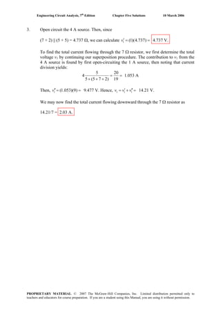 Engineering Circuit Analysis, 7th
Edition Chapter Five Solutions 10 March 2006
3. Open circuit the 4 A source. Then, since
(7 + 2) || (5 + 5) = 4.737 Ω, we can calculate 1 (1)(4.737)v′ = = 4.737 V.
To find the total current flowing through the 7 Ω resistor, we first determine the total
voltage v1 by continuing our superposition procedure. The contribution to v1 from the
4 A source is found by first open-circuiting the 1 A source, then noting that current
division yields:
5 20
4 1.053 A
5 (5 7 2) 19
= =
+ + +
Then, 9.477 V. Hence,1 (1.053)(9)v′′= = 1 1 1v v v′ ′′= + = 14.21 V.
We may now find the total current flowing downward through the 7 Ω resistor as
14.21/7 = 2.03 A.
PROPRIETARY MATERIAL. © 2007 The McGraw-Hill Companies, Inc. Limited distribution permitted only to
teachers and educators for course preparation. If you are a student using this Manual, you are using it without permission.
 
