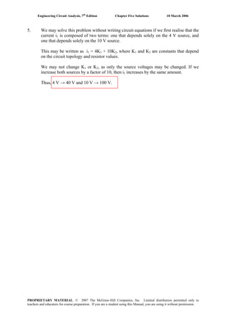 Engineering Circuit Analysis, 7th
Edition Chapter Five Solutions 10 March 2006
5. We may solve this problem without writing circuit equations if we first realise that the
current i1 is composed of two terms: one that depends solely on the 4 V source, and
one that depends solely on the 10 V source.
This may be written as i1 = 4K1 + 10K2, where K1 and K2 are constants that depend
on the circuit topology and resistor values.
We may not change K1 or K2, as only the source voltages may be changed. If we
increase both sources by a factor of 10, then i1 increases by the same amount.
Thus, 4 V → 40 V and 10 V → 100 V.
PROPRIETARY MATERIAL. © 2007 The McGraw-Hill Companies, Inc. Limited distribution permitted only to
teachers and educators for course preparation. If you are a student using this Manual, you are using it without permission.
 